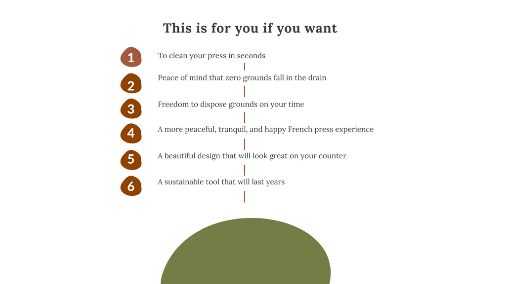 The Grounds Keeper is for you if you want to clean your french press in seconds, peace of mind that zero grounds fall into the drain, freedom to dispose grounds on your time, a more peaceful, tranquil, and happy French press experience, a sustainable tool